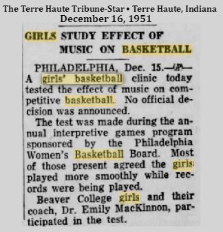 Article from The Terre Haute Tribune-Star, Terre Haute, Indiana, December 16, 1951. Title: GIRLS STUDY EFFECT OF MUSIC ON BASKETBALL. Text: PHILADELPHIA, Dec. 15-AP- A girls' basketball clinic today tested the effect of music on competititive basketball. No official decision was announced./ The test was made during the annual interpretive games program sponsored by the Philadelphia Women's Basketball Board. Most of the present agreed the girls played more smoothly while records were being played./ Beaver College girls and their coach, Dr. Emily MacKinnon, participated in the test.