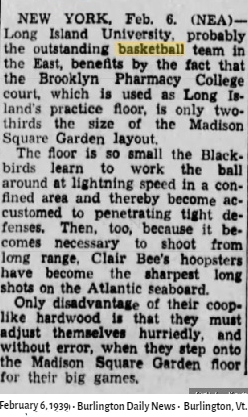 Article from the February 8, 1939 Burlington Daily News, Burlington,Vermont:'NEW YORK, Feb. 6. (NEA)-- Long Island University probably the outstanding basketball team in the East, benefits by the fact that the Brooklyn Pharmacy College court, which is used as Long Island's practice loor, is only two-thirds the size of the Madison Square GArden layout./ The floor is so small the Blackbirds learn to work the ball around at lightning speed in a confined area and thereby become accustomed o penetrating tight defenses.  Then, too, because it becomes necessary to shoot from long range, Vlair Bee's hoopsters have become the sharpest long shots on the Atlantic seaboard./ Only disadvantage of their coop-like hardwood is that they must adjust themselves burriedly, and without error, when they step onto the Madison Square GArden floor for their big games..'