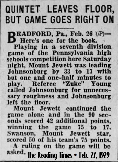 From The Reading Times, Reading, Pennsylvania, February 27, 1929: QUINTET LEAVES FLOOR BUT GAME GOES RIGHT ON/Bradford, Pa., Feb. 26 (AP)--Here's one for the book./Playing in a seventh division game of the Pennsylvania high schools competitition here Saturday night, Mount Jewett was leading Johnsonburg by 33 to 17 with but one and one-half minutes to play. Referee 'Zuke' Young called Johnsonburg for unnecessary roughness and Johnsonburg left the floor./Mount Jewett continued the game alone and in the 90 seconds scored 42 additional points, winning the game, 75 to 17. Swanson, Mount Jewett star, scored 50 of his team's 75 points./A ruling on the game will be asked.